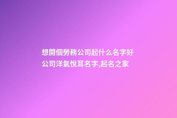 想開個勞務公司起什么名字好 公司洋氣悅耳名字,起名之家-第1張-公司起名-玄機派